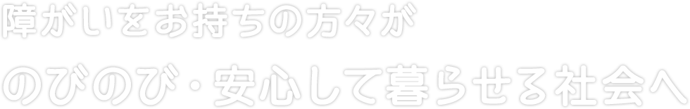 障がいをお持ちの方々がのびのび・安心して暮らせる社会へ