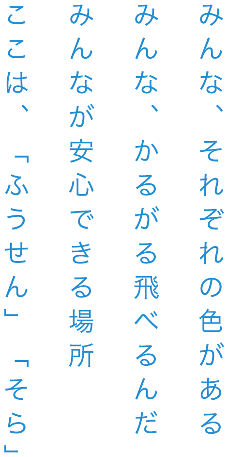 みんな、それぞれの色がある みんな、かるがる飛べるんだ みんなが安心できる場所 ここは、「ふうせん」「そら」